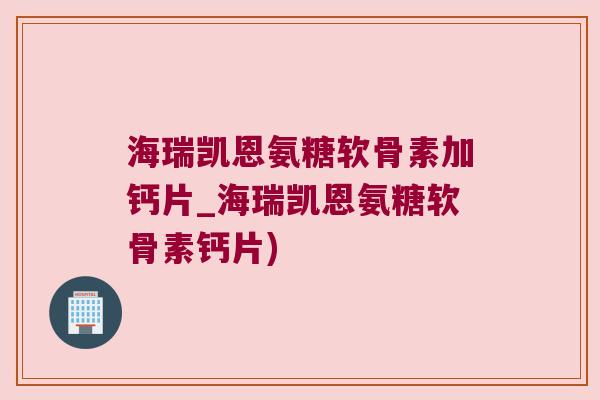 海瑞凯恩氨糖软骨素加钙片_海瑞凯恩氨糖软骨素钙片) 海瑞凯恩氨糖软骨素加钙片_海瑞凯恩氨糖软骨素钙片)