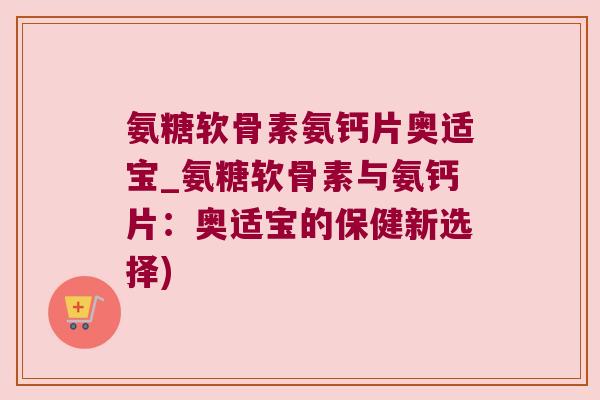 氨糖软骨素氨钙片奥适宝_氨糖软骨素与氨钙片:奥适宝的保健新选择)