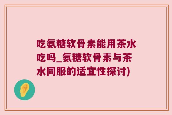 吃氨糖软骨素能用茶水吃吗_氨糖软骨素与茶水同服的适宜性探讨)