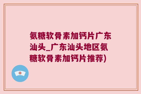 氨糖软骨素加钙片广东汕头_广东汕头地区氨糖软骨素加钙片推荐) 氨糖软骨素加钙片广东汕头_广东汕头地区氨糖软骨素加钙片推荐)