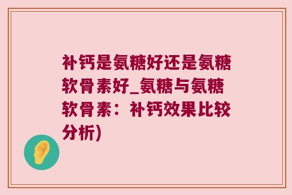 补钙是氨糖好还是氨糖软骨素好_氨糖与氨糖软骨素:补钙效果比较分析)