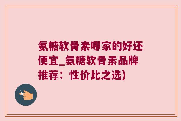 氨糖软骨素哪家的好还便宜_氨糖软骨素品牌推荐:性价比之选)