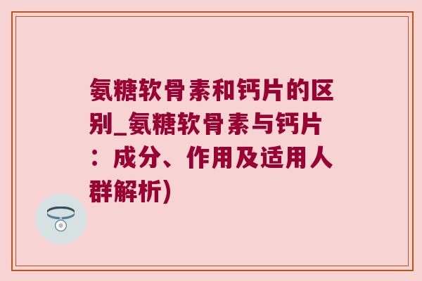 氨糖软骨素和钙片的区别_氨糖软骨素与钙片:成分、作用及适用人群解析)