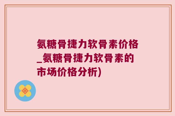 氨糖骨捷力软骨素价格_氨糖骨捷力软骨素的市场价格分析)