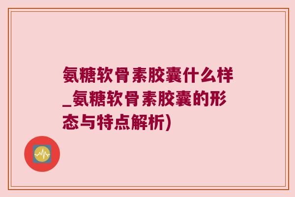 氨糖软骨素胶囊什么样_氨糖软骨素胶囊的形态与特点解析)