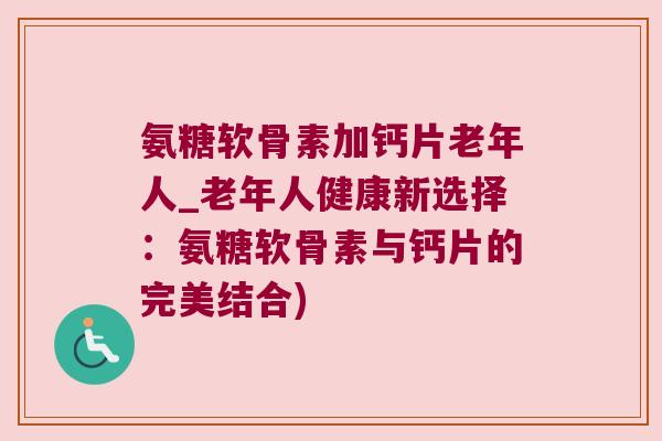 氨糖软骨素加钙片老年人_老年人健康新选择:氨糖软骨素与钙片的完美结合)