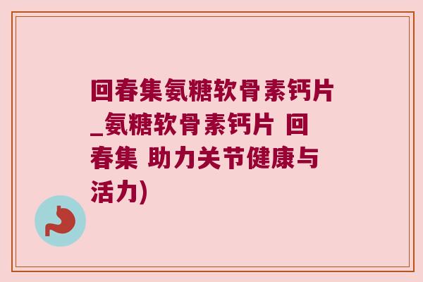 回春集氨糖软骨素钙片_氨糖软骨素钙片 回春集 助力关节健康与活力)