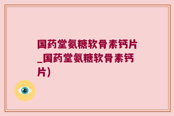 国药堂氨糖软骨素钙片_国药堂氨糖软骨素钙片)