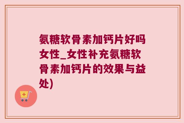 氨糖软骨素加钙片好吗女性_女性补充氨糖软骨素加钙片的效果与益处)