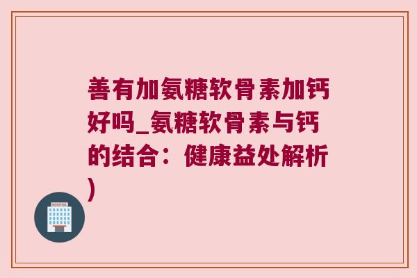善有加氨糖软骨素加钙好吗_氨糖软骨素与钙的结合:健康益处解析)