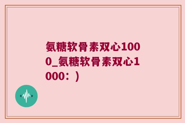 氨糖软骨素双心1000_氨糖软骨素双心1000：)