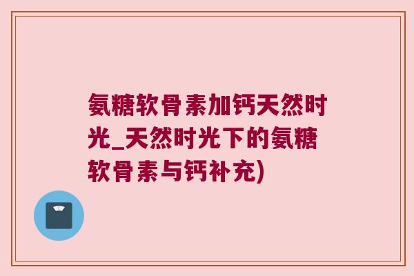氨糖软骨素加钙天然时光_天然时光下的氨糖软骨素与钙补充)