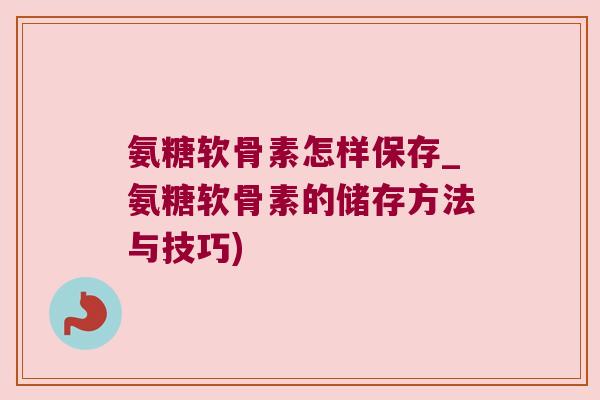 氨糖软骨素怎样保存_氨糖软骨素的储存方法与技巧)