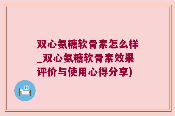 双心氨糖软骨素怎么样_双心氨糖软骨素效果评价与使用心得分享)