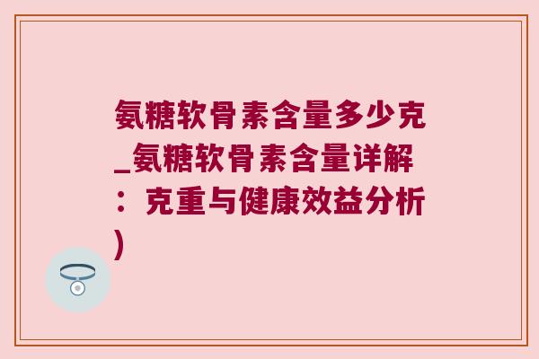 氨糖软骨素含量多少克_氨糖软骨素含量详解:克重与健康效益分析)