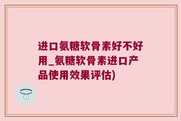 进口氨糖软骨素好不好用_氨糖软骨素进口产品使用效果评估)