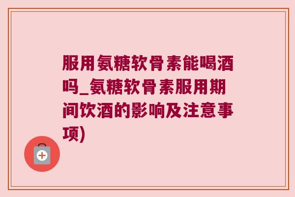 服用氨糖软骨素能喝酒吗_氨糖软骨素服用期间饮酒的影响及注意事项)