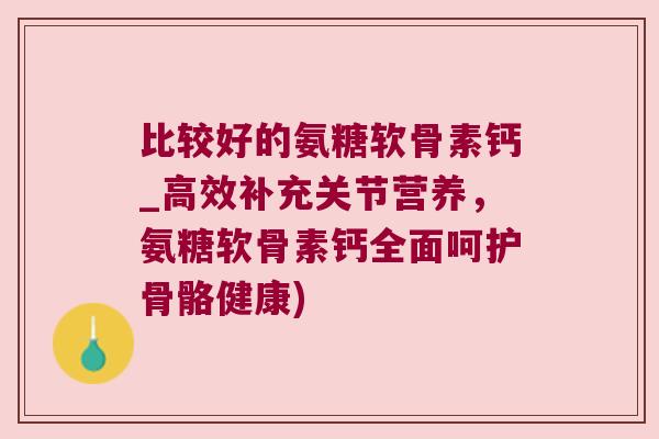 比较好的氨糖软骨素钙_高效补充关节营养,氨糖软骨素钙全面呵护骨骼健康) 比较好的氨糖软骨素钙_高效补充关节营养,氨糖软骨素钙全面呵护骨骼健康)