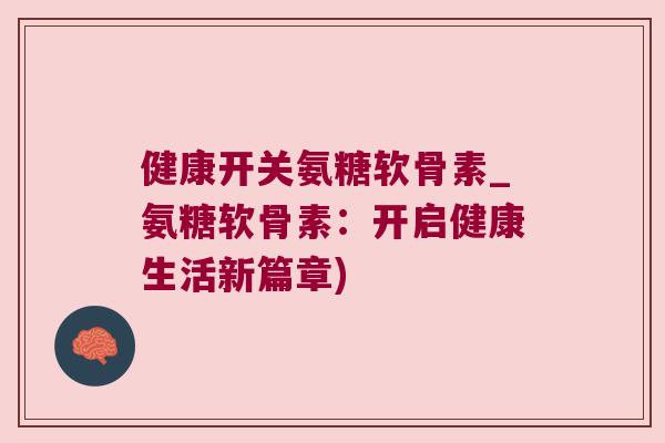 健康开关氨糖软骨素_氨糖软骨素:开启健康生活新篇章)