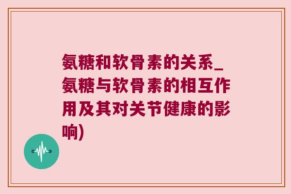 氨糖和软骨素的关系_氨糖与软骨素的相互作用及其对关节健康的影响)