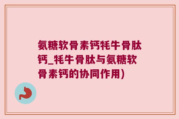 氨糖软骨素钙牦牛骨肽钙_牦牛骨肽与氨糖软骨素钙的协同作用)