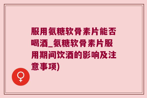 服用氨糖软骨素片能否喝酒_氨糖软骨素片服用期间饮酒的影响及注意事项)