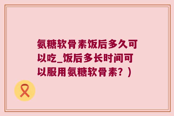 氨糖软骨素饭后多久可以吃_饭后多长时间可以服用氨糖软骨素?)