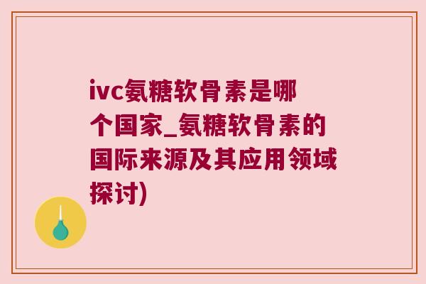 ivc氨糖软骨素是哪个国家_氨糖软骨素的国际来源及其应用领域探讨)
