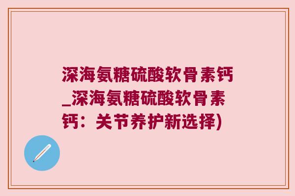 深海氨糖硫酸软骨素钙_深海氨糖硫酸软骨素钙:关节养护新选择)