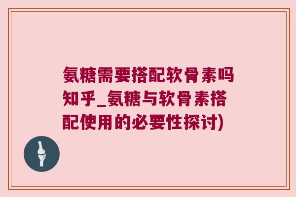 氨糖需要搭配软骨素吗知乎_氨糖与软骨素搭配使用的必要性探讨)
