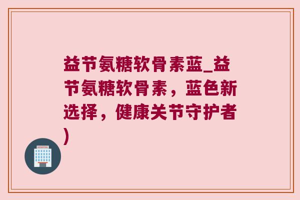 益节氨糖软骨素蓝_益节氨糖软骨素,蓝色新选择,健康关节守护者)