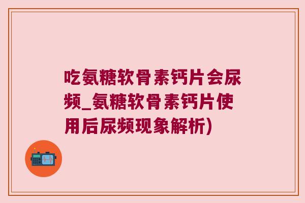 吃氨糖软骨素钙片会尿频_氨糖软骨素钙片使用后尿频现象解析)