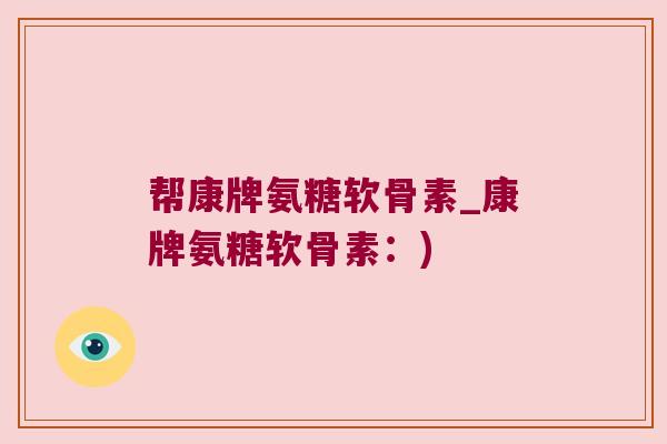帮康牌氨糖软骨素_康牌氨糖软骨素:) 帮康牌氨糖软骨素_康牌氨糖软骨素:)
