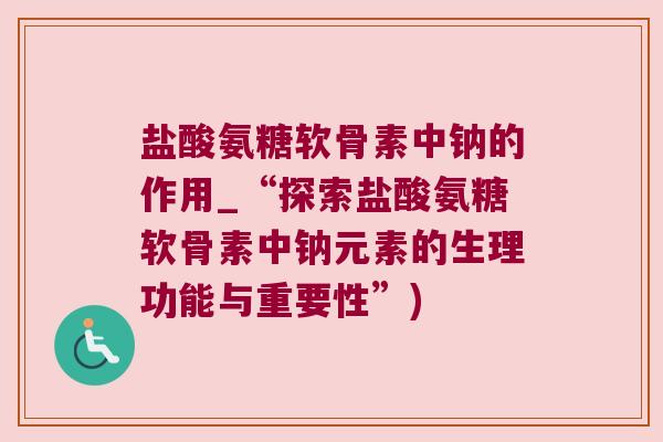 盐酸氨糖软骨素中钠的作用_“探索盐酸氨糖软骨素中钠元素的生理功能与重要性”)