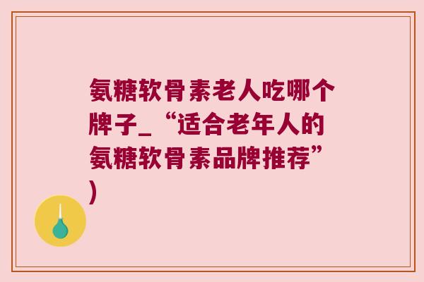 氨糖软骨素老人吃哪个牌子_“适合老年人的氨糖软骨素品牌推荐”)