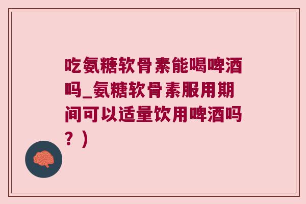吃氨糖软骨素能喝啤酒吗_氨糖软骨素服用期间可以适量饮用啤酒吗?)
