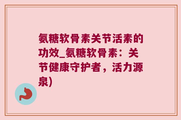 氨糖软骨素关节活素的功效_氨糖软骨素:关节健康守护者,活力源泉)