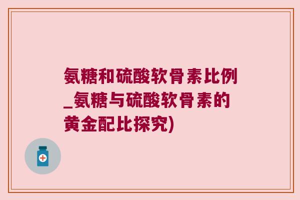 氨糖和硫酸软骨素比例_氨糖与硫酸软骨素的黄金配比探究)