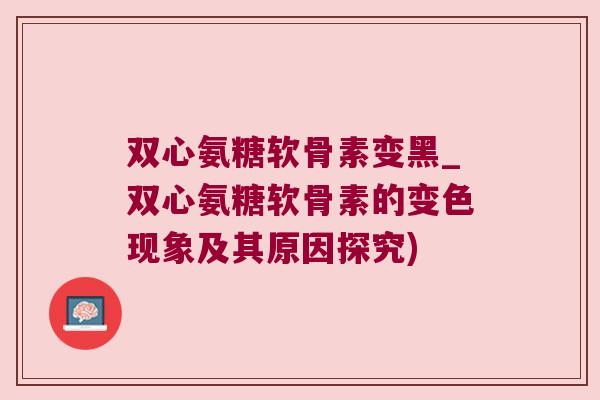 双心氨糖软骨素变黑_双心氨糖软骨素的变色现象及其原因探究)