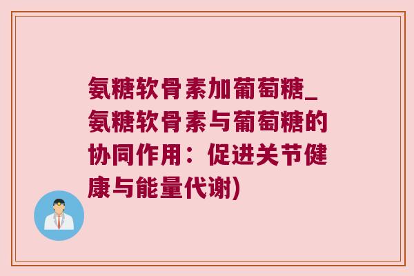 氨糖软骨素加葡萄糖_氨糖软骨素与葡萄糖的协同作用:促进关节健康与能量代谢)