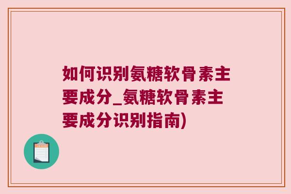 如何识别氨糖软骨素主要成分_氨糖软骨素主要成分识别指南)