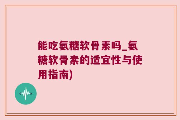 能吃氨糖软骨素吗_氨糖软骨素的适宜性与使用指南)