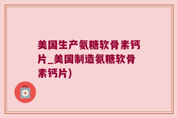 美国生产氨糖软骨素钙片_美国制造氨糖软骨素钙片)