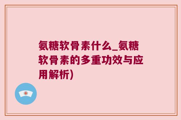 氨糖软骨素什么_氨糖软骨素的多重功效与应用解析)
