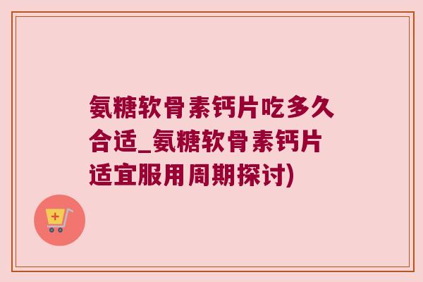 氨糖软骨素钙片吃多久合适_氨糖软骨素钙片适宜服用周期探讨)