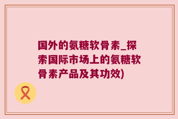 国外的氨糖软骨素_探索国际市场上的氨糖软骨素产品及其功效)