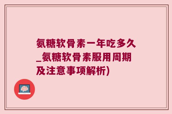 氨糖软骨素一年吃多久_氨糖软骨素服用周期及注意事项解析)