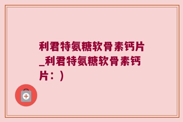利君特氨糖软骨素钙片_利君特氨糖软骨素钙片:)