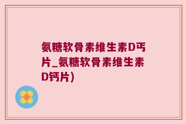 氨糖软骨素维生素D丐片_氨糖软骨素维生素D钙片)