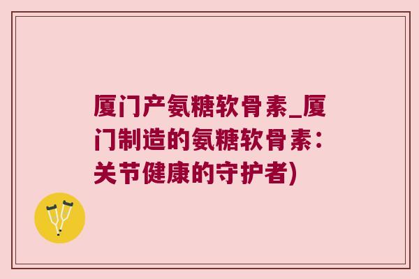 厦门产氨糖软骨素_厦门制造的氨糖软骨素:关节健康的守护者)